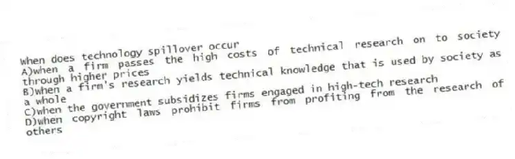 When does technology spillover occur
A)when a firm passes the high costs of technical research on to society through higher prices
B)when a firm's research yields technical knowledge that is used by society as a whole
C)when the government subsidizes firms engaged in high-tech research
D)when copyright laws prohibit firms from profiting from the research of others
