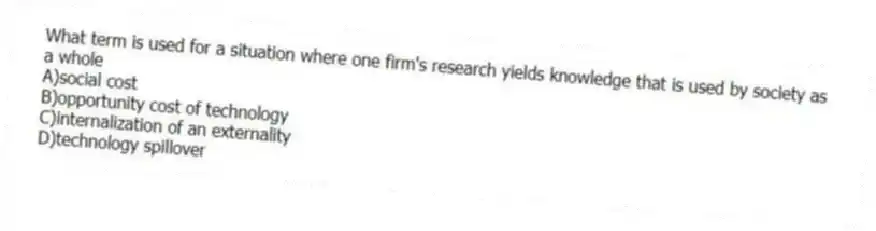 What term is used for a situation where one firm's research yields knowledge that is used by society as a whole
A)social cost
B)opportunity cost of technology
C)internalization of an externality
D)technology spillover