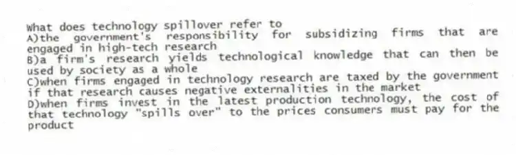 What does technology spillover refer to
A)the government's responsibility for subsidizing firms that are engaged in high-tech research
B)a firm's research yields technological knowledge that can then be used by society as a whole
C)when firms engaged in technology research are taxed by the government if that research causes negative externalities in the market
D)when firms invest in the latest production technology, the cost of that technology "spills over" to the prices consumers must pay for the product