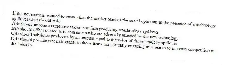If the government wanted to ensure that the market reaches the social optimum in the presence of a technology spillover,what should it do
A)It should impose a corrective tax on any firm producing a technology spillover.
B)It should offer tax credits to consumers who are adversely affected by the new technology.
C)It should subsidize producers by an amount equal to the value of the technology spillover.
D)It should provide research grants to those firms not currently engaging in research to increase competition in the industry.
