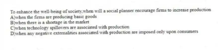 To enhance the well-being of society,when will a social planner encourage firms to increase production
A)when the firms are producing basic goods
B)when there is a shortage in the market
C)when technology spillovers are associated with production
D)when any negative externalities associated with production are imposed only upon consumers
