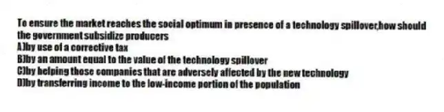 To ensure the market reaches the social optimum in presence of a technology spillover,how should the government subsidize producers
A)by use of a corrective tax
B)by an amount equal to the value of the technology spillover
C)by helping those companies that are adversely affected by the new technology
D)by transferring income to the low-income portion of the population