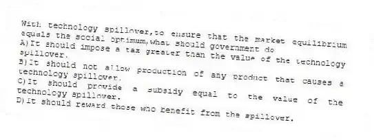 With technology spillover,to ensure that the market equilibrium equals the social optimum,what should government do
A)It should impose a tax greater than the value of the technology spillover.
B)It should not allow production of any product that causes a technology spillover.
C)It should provide a subsidy equal to the value of the technology spillover.
D)It should reward those who benefit from the spillover.