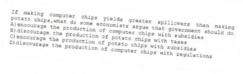 If making computer chips yields greater spillovers than making potato chips,what do some economists argue that government should do
A)encourage the production of computer chips with subsidies
B)discourage the production of potato chips with taxes
C)encourage the production of potato chips with subsidies
D)discourage the production of computer chips with regulations