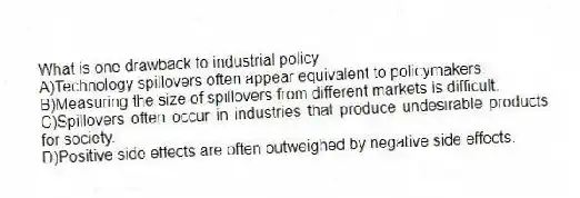 What is one drawback to industrial policy
A)Technology spillovers often appear equivalent to policymakers.
B)Measuring the size of spillovers from different markets is difficult.
C)Spillovers often occur in industries that produce undesirable products for society.
D)Positive side effects are often outweighed by negative side effects.