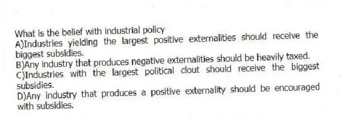What is the belief with industrial policy
A)Industries yielding the largest positive externalities should receive the biggest subsidies.
B)Any industry that produces negative externalities should be heavily taxed.
C)Industries with the largest political clout should receive the biggest subsidies.
D)Any industry that produces a positive externality should be encouraged with subsidies.