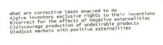 What are corrective taxes enacted to do
A)give inventors exclusive rights to their inventions
B)correct for the effects of negative externalities
C)discourage production of undesirable products
D)adjust markets with positive externalities
