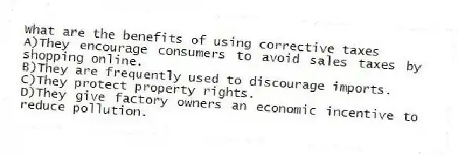 What are the benefits of using corrective taxes
A)They encourage consumers to avoid sales taxes by shopping online.
B)They are frequently used to discourage imports.
C)They protect property rights.
D)They give factory owners an economic incentive to reduce pollution.