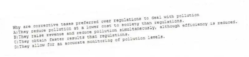 Why are corrective taxes preferred over regulations to deal with pollution
A)They reduce pollution at a lower cost to society than regulations.
B)They raise revenue and reduce pollution simultaneously, although efficiency is reduced.
C)They obtain faster results than regulations.
D)They allow for an accurate monitoring of pollution levels.