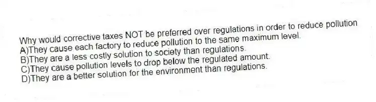 Why would corrective taxes NOT be preferred over regulations in order to reduce pollution
A)They cause each factory to reduce pollution to the same maximum level.
B)They are a less costly solution to society than regulations.
C)They cause pollution levels to drop below the regulated amount.
D)They are a better solution for the environment than regulations.