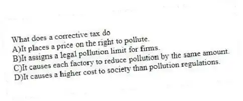 What does a corrective tax do
A)It places a price on the right to pollute.
B)It assigns a legal pollution limit for firms.
C)It causes each factory to reduce pollution by the same amount.
D)It causes a higher cost to society than pollution regulations.