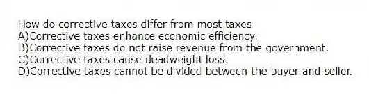 How do corrective taxes differ from most taxes
A)Corrective taxes enhance economic efficiency.
B)Corrective taxes do not raise revenue from the government.
C)Corrective taxes cause deadweight loss.
D)Corrective taxes cannot be divided between the buyer and seller.