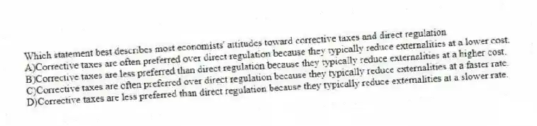 Which statement best describes most economists' attitudes toward corrective taxes and direct regulation
A)Corrective taxes are often preferred over direct regulation because they typically reduce externalities at a lower cost.
B)Corrective taxes are less preferred than direct regulation because they typically reduce externalities at a higher cost.
C)Corrective taxes are often preferred over direct regulation because they typically reduce externalities at a faster rate.
D)Corrective taxes are less preferred than direct regulation because they typically reduce externalities at a slower rate.