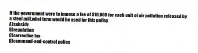 If the government were to impose a fee of $10,000 for each unit of air pollution released by a steel mill,what term would be used for this policy
A)subsidy
B)regulation
C)corrective tax
D)command-and-control policy