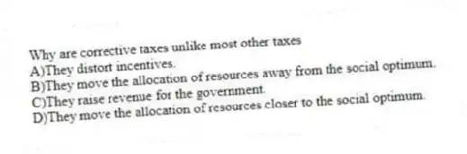 Why are corrective taxes unlike most other taxes
A)They distort incentives.
B)They move the allocation of resources away from the social optimum.
C)They raise revenue for the government.
D)They move the allocation of resources closer to the social optimum.