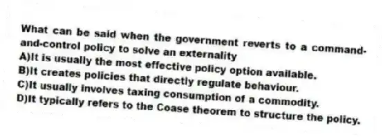 What can be said when the government reverts to a command-and-control policy to solve an externality
A)It is usually the most effective policy option available.
B)It creates policies that directly regulate behaviour.
C)It usually involves taxing consumption of a commodity.
D)It typically refers to the Coase theorem to structure the policy.