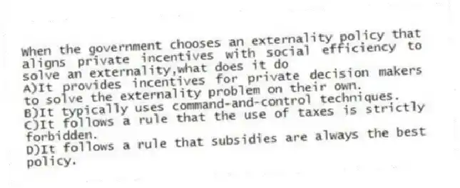 When the government chooses an externality policy that aligns private incentives with social efficiency to solve an externality,what does it do
A)It provides incentives for private decision makers to solve the externality problem on their own.
B)It typically uses command-and-control techniques.
C)It follows a rule that the use of taxes is strictly forbidden.
D)It follows a rule that subsidies are always the best policy.