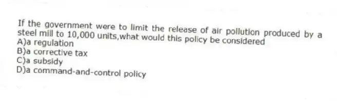 If the government were to limit the release of air pollution produced by a steel mill to 10,000 units,what would this policy be considered
A)a regulation
B)a corrective tax
C)a subsidy
D)a command-and-control policy