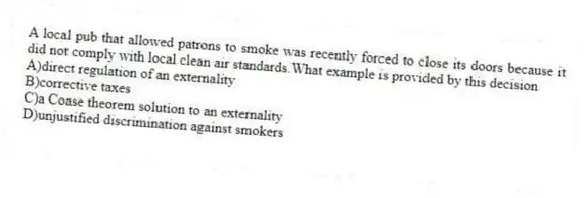 A local pub that allowed patrons to smoke was recently forced to close its doors because it did not comply with local clean air standards.What example is provided by this decision
A)direct regulation of an externality
B)corrective taxes
C)a Coase theorem solution to an externality
D)unjustified discrimination against smokers