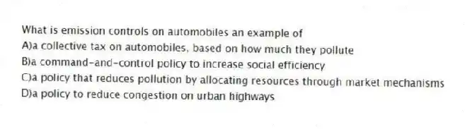 What is emission controls on automobiles an example of
A)a collective tax on automobiles, based on how much they pollute
B)a command-and-control policy to increase social efficiency
C)a policy that reduces pollution by allocating resources through market mechanisms
D)a policy to reduce congestion on urban highways