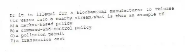 If it is illegal for a biochemical manufacturer to release its waste into a nearby stream,what is this an example of
A)a market-based policy
B)a command-and-control policy
C)a pollution permit
D)a transaction cost