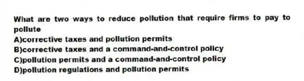 What are two ways to reduce pollution that require firms to pay to pollute
A)corrective taxes and pollution permits
B)corrective taxes and a command-and-control policy
C)pollution permits and a command-and-control policy
D)pollution regulations and pollution permits