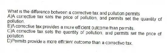 What is the difference between a corrective tax and pollution permits
A)A corrective tax sets the price of pollution, and permits set the quantity of pollution.
B)A corrective tax provides a more efficient outcome than permits.
C)A corrective tax sets the quantity of pollution, and permits set the price of pollution.
D)Permits provide a more efficient outcome than a corrective tax.