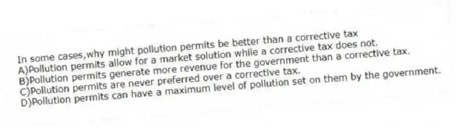 In some cases,why might pollution permits be better than a corrective tax
A)Pollution permits allow for a market solution while a corrective tax does not.
B)Pollution permits generate more revenue for the government than a corrective tax.
C)Pollution permits are never preferred over a corrective tax.
D)Pollution permits can have a maximum level of pollution set on them by the government.