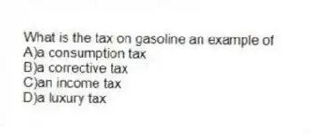What is the tax on gasoline an example of
A)a consumption tax
B)a corrective tax
C)an income tax
D)a luxury tax