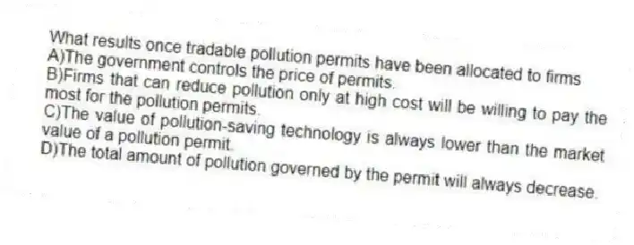 What results once tradable pollution permits have been allocated to firms
A)The government controls the price of permits.
B)Firms that can reduce pollution only at high cost will be willing to pay the most for the pollution permits.
C)The value of pollution-saving technology is always lower than the market value of a pollution permit.
D)The total amount of pollution governed by the permit will always decrease.