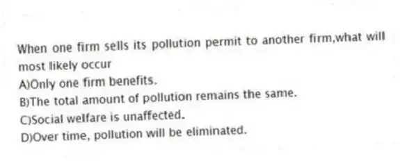When one firm sells its pollution permit to another firm,what will most likely occur
A)Only one firm benefits.
B)The total amount of pollution remains the same.
C)Social welfare is unaffected.
D)Over time, pollution will be eliminated.