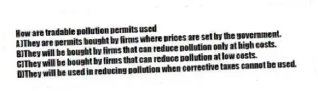 How are tradable pollution permits used
A)They are permits bought by firms where prices are set by the government.
B)They will be bought by firms that can reduce pollution only at high costs.
C)They will be bought by firms that can reduce pollution at low costs.
D)They will be used in reducing pollution when corrective taxes cannot be used.