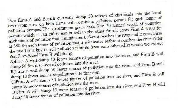 Two firms,A and B,each currently dump 50 tonnes of chemicals into the local river.From now on both firms will require a pollution permit for each tonne of pollution dumped.The government gives each firm 20 tonnes' worth of pollution permits,which it can either use or sell to the other firm.It costs Firm A $100 for each tonne of pollution that it eliminates before it reaches the river,and it costs Firm B $50 for each tonne of pollution that it eliminates before it reaches the river.After the two firms buy or sell pollution permits from each other,what would we expect that Firm A and Firm B will dump
A)Firm A will dump 10 fewer tonnes of pollution into the river, and Firm B will dump 50 fewer tonnes of pollution into the river.
B)Firm A will dump 50 fewer tonnes of pollution into the river, and Firm B will dump 10 fewer tonnes of pollution into the river.
C)Firm A will dump 50 fewer tonnes of pollution into the river, and Firm B will dump 10 more tonnes of pollution into the river.
D)Firm A will dump 10 more tonnes of pollution into the river, and Firm B will dump 50 fewer tonnes of pollution into the river.