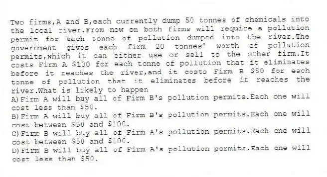 Two firms,A and B,each currently dump 50 tonnes of chemicals into the local river.From now on both firms will require a pollution permit for each tonne of pollution dumped into the river.The government gives each firm 20 tonnes' worth of pollution permits,which it can either use or sell to the other firm.It costs Firm A $100 for each tonne of pollution that it eliminates before it reaches the river,and it costs Firm B $50 for each tonne of pollution that it eliminates before it reaches the river.What is likely to happen
A)Firm A will buy all of Firm B's pollution permits.Each one will cost less than $50.
B)Firm A will buy all of Firm B's pollution permits.Each one will cost between $50 and $100.
C)Firm B will buy all of Firm A's pollution permits.Each one will cost between $50 and $100.
D)Firm B will buy all of Firm A's pollution permits.Each one will cost less than $50.
