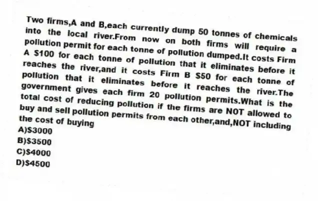 Two firms,A and B,each currently dump 50 tonnes of chemicals into the local river.From now on both firms will require a pollution permit for each tonne of pollution dumped.It costs Firm A $100 for each tonne of pollution that it eliminates before it reaches the river,and it costs Firm B $50 for each tonne of pollution that it eliminates before it reaches the river.The government gives each firm 20 pollution permits.What is the total cost of reducing pollution if the firms are NOT allowed to buy and sell pollution permits from each other,and,NOT including the cost of buying
A)$3000
B)$3500
C)$4000
D)$4500