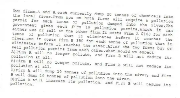 Two firms,A and B,each currently dump 20 tonnes of chemicals into the local river.From now on both firms will require a pollution permit for each tonne of pollution dumped into the river.The government gives each firm 10 pollution permits,which it can either use or sell to the other firm.It costs Firm A $100 for each tonne of pollution that it eliminates before it reaches the river,and it costs Firm B $50 for each tonne of pollution that it eliminates before it reaches the river.After the two firms buy or sell pollution permits from each other,what would we expect
A)Firm A will no longer pollute, and Firm B will not reduce its pollution at all.
B)Firm B will no longer pollute, and Firm A will not reduce its pollution at all.
C)Firm A will dump 10 tonnes of pollution into the river, and Firm B will dump 10 tonnes of pollution into the river.
D)Firm A will increase its pollution, and Firm B will reduce its pollution.