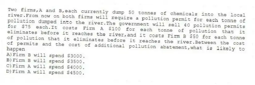 Two firms,A and B,each currently dump 50 tonnes of chemicals into the local river.From now on both firms will require a pollution permit for each tonne of pollution dumped into the river.The government will sell 40 pollution permits for $75 each.It costs Firm A $100 for each tonne of pollution that it eliminates before it reaches the river,and it costs Firm B $50 for each tonne of pollution that it eliminates before it reaches the river.Between the cost of permits and the cost of additional pollution abatement,what is likely to happen
A)Firm B will spend $3000.
B)Firm B will spend $3500.
C)Firm A will spend $4000.
D)Firm A will spend $4500.