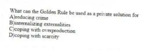What can the Golden Rule be used as a private solution for
A)reducing crime
B)internalizing externalities
C)coping with overproduction
D)coping with scarcity