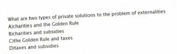 What are two types of private solutions to the problem of externalities
A)charities and the Golden Rule
B)charities and subsidies
C)the Golden Rule and taxes
D)taxes and subsidies