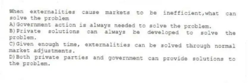 When externalities cause markets to be inefficient,what can solve the problem
A)Government action is always needed to solve the problem.
B)Private solutions can always be developed to solve the problem.
C)Given enough time, externalities can be solved through normal market adjustments.
D)Both private parties and government can provide solutions to the problem.