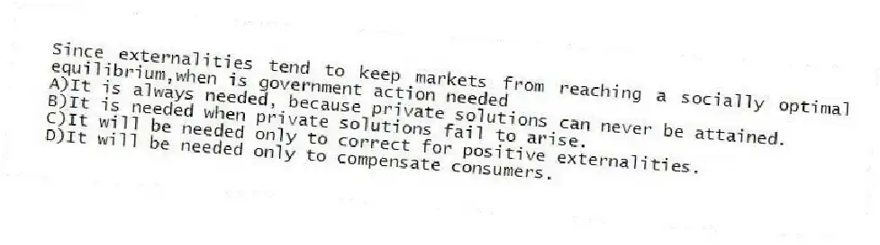 Since externalities tend to keep markets from reaching a socially optimal equilibrium,when is government action needed
A)It is always needed, because private solutions can never be attained.
B)It is needed when private solutions fail to arise.
C)It will be needed only to correct for positive externalities.
D)It will be needed only to compensate consumers.