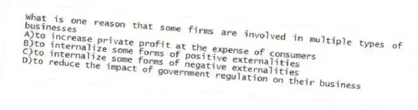What is one reason that some firms are involved in multiple types of businesses
A)to increase private profit at the expense of consumers
B)to internalize some forms of positive externalities
C)to internalize some forms of negative externalities
D)to reduce the impact of government regulation on their business