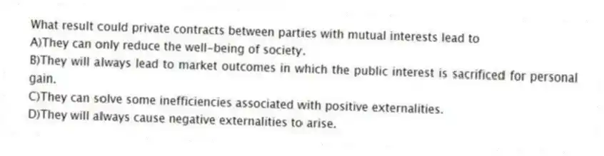 What result could private contracts between parties with mutual interests lead to
A)They can only reduce the well-being of society.
B)They will always lead to market outcomes in which the public interest is sacrificed for personal gain.
C)They can solve some inefficiencies associated with positive externalities.
D)They will always cause negative externalities to arise.