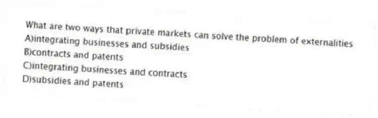What are two ways that private markets can solve the problem of externalities
A)integrating businesses and subsidies
B)contracts and patents
C)integrating businesses and contracts
D)subsidies and patents
