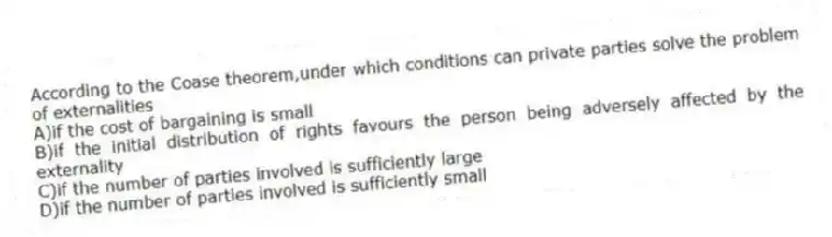 According to the Coase theorem,under which conditions can private parties solve the problem of externalities
A)if the cost of bargaining is small
B)if the initial distribution of rights favours the person being adversely affected by the externality
C)if the number of parties involved is sufficiently large
D)if the number of parties involved is sufficiently small