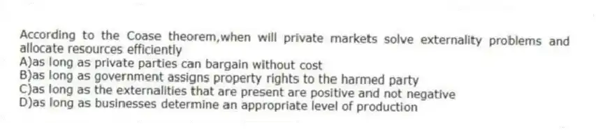 According to the Coase theorem,when will private markets solve externality problems and allocate resources efficiently
A)as long as private parties can bargain without cost
B)as long as government assigns property rights to the harmed party
C)as long as the externalities that are present are positive and not negative
D)as long as businesses determine an appropriate level of production