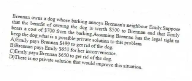 Brennan owns a dog whose barking annoys Brennan's neighbour Emily.Suppose that the benefit of owning the dog is worth $500 to Brennan and that Emily bears a cost of $700 from the barking.Assuming Brennan has the legal right to keep the dog,what is a possible private solution to this problem
A)Emily pays Brennan $499 to get rid of the dog.
B)Brennan pays Emily $650 for her inconvenience.
C)Emily pays Brennan $650 to get rid of the dog.
D)There is no private solution that would improve this situation.
