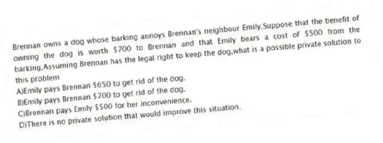 Brennan owns a dog whose barking annoys Brennan's neighbour Emily.Suppose that the benefit of owning the dog is worth $700 to Brennan and that Emily bears a cost of $500 from the barking.Assuming Brennan has the legal right to keep the dog,what is a possible private solution to this problem
A)Emily pays Brennan $650 to get rid of the dog.
B)Emily pays Brennan $700 to get rid of the dog.
C)Brennan pays Emily $500 for her inconvenience.
D)There is no private solution that would improve this situation.