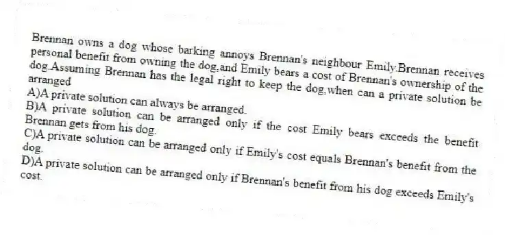 Brennan owns a dog whose barking annoys Brennan's neighbour Emily.Brennan receives personal benefit from owning the dog,and Emily bears a cost of Brennan's ownership of the dog.Assuming Brennan has the legal right to keep the dog,when can a private solution be arranged
A)A private solution can always be arranged.
B)A private solution can be arranged only if the cost Emily bears exceeds the benefit Brennan gets from his dog.
C)A private solution can be arranged only if Emily's cost equals Brennan's benefit from the dog.
D)A private solution can be arranged only if Brennan's benefit from his dog exceeds Emily's cost.