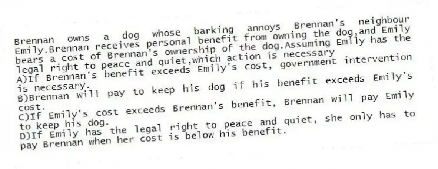 Brennan owns a dog whose barking annoys Brennan's neighbour Emily.Brennan receives personal benefit from owning the dog,and Emily bears a cost of Brennan's ownership of the dog.Assuming Emily has the legal right to peace and quiet,which action is necessary
A)If Brennan's benefit exceeds Emily's cost, government intervention is necessary.
B)Brennan will pay to keep his dog if his benefit exceeds Emily's cost.
C)If Emily's cost exceeds Brennan's benefit, Brennan will pay Emily to keep his dog.
D)If Emily has the legal right to peace and quiet, she only has to pay Brennan when her cost is below his benefit.